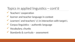 Topics in applied linguistics – cont’d
 Teachers’ cooperation
 learner and teacher language in context
 Learners’ and teachers’ L1 in interaction with target L
 Corpus linguistics – authentic language
 Vocabulary, chunks
 Standards & curricula – assessment
 