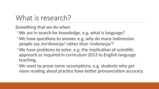 What is research?
Something that we do when
◦We are in search for knowledge, e.g. what is language?
◦We have questions to answer, e.g. why do many Indonesian
people say /enᶦdonesja/ rather than /ɪndonesja/?
◦We have problems to solve, e.g. the implication of scientific
approach as required in curriculum 2013 to English language
teaching.
◦We want to prove some assumptions, e.g. students who get
more reading aloud practice have better pronunciation accuracy.
 