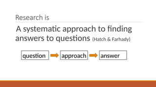 Research is
A systematic approach to finding
answers to questions (Hatch & Farhady)
question approach answer
 