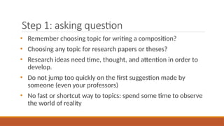 Step 1: asking question
• Remember choosing topic for writing a composition?
• Choosing any topic for research papers or theses?
• Research ideas need time, thought, and attention in order to
develop.
• Do not jump too quickly on the first suggestion made by
someone (even your professors)
• No fast or shortcut way to topics: spend some time to observe
the world of reality
 