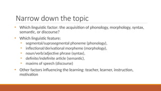 Narrow down the topic
• Which linguistic factor: the acquisition of phonology, morphology, syntax,
semantic, or discourse?
• Which linguistic feature:
• segmental/suprasegmental phoneme (phonology),
• inflectional/derivational morpheme (morphology),
• noun/verb/adjective phrase (syntax),
• definite/indefinite article (semantic),
• maxims of speech (discourse)
• Other factors influencing the learning: teacher, learner, instruction,
motivation
 