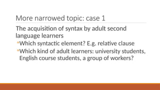 More narrowed topic: case 1
The acquisition of syntax by adult second
language learners
◦Which syntactic element? E.g. relative clause
◦Which kind of adult learners: university students,
English course students, a group of workers?
 