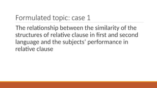 Formulated topic: case 1
The relationship between the similarity of the
structures of relative clause in first and second
language and the subjects’ performance in
relative clause
 