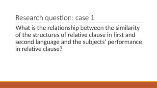 Research question: case 1
What is the relationship between the similarity
of the structures of relative clause in first and
second language and the subjects’ performance
in relative clause?
 