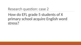 Research question: case 2
How do EFL grade 5 students of X
primary school acquire English word
stress?
 