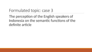 Formulated topic: case 3
The perception of the English speakers of
Indonesia on the semantic functions of the
definite article
 