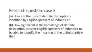 Research question: case 3
(a) How are the uses of definite descriptions
identified by English speakers of Indonesia?
(b) How significant is the knowledge of definite
description uses for English speakers of Indonesia to
be able to identify the meaning of the definite article
the?
 