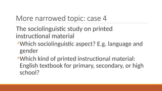 More narrowed topic: case 4
The sociolinguistic study on printed
instructional material
◦Which sociolinguistic aspect? E.g. language and
gender
◦Which kind of printed instructional material:
English textbook for primary, secondary, or high
school?
 