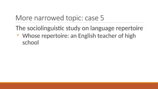 More narrowed topic: case 5
The sociolinguistic study on language repertoire
◦ Whose repertoire: an English teacher of high
school
 