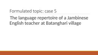 Formulated topic: case 5
The language repertoire of a Jambinese
English teacher at Batanghari village
 