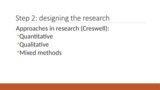 Step 2: designing the research
Approaches in research (Creswell):
◦Quantitative
◦Qualitative
◦Mixed methods
 