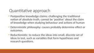 Quantitative approach
• Postpositive knowledge claims: challenging the traditional
notion of absolute truth, cannot be ‘positive’ about the claim
of knowledge when studying behaviour and actions of human
• Deterministic philosophy: causes probably determine effect or
outcomes.
• Reductionistic: to reduce the ideas into small, discrete set of
ideas to test, such as variables that form hypotheses and
research questions.
 