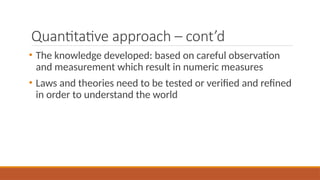 Quantitative approach – cont’d
• The knowledge developed: based on careful observation
and measurement which result in numeric measures
• Laws and theories need to be tested or verified and refined
in order to understand the world
 