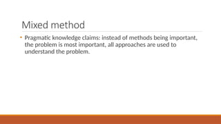 Mixed method
• Pragmatic knowledge claims: instead of methods being important,
the problem is most important, all approaches are used to
understand the problem.
 
