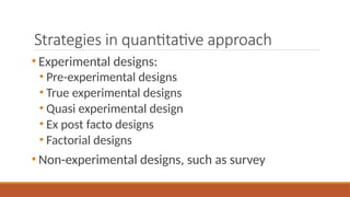 Strategies in quantitative approach
• Experimental designs:
• Pre-experimental designs
• True experimental designs
• Quasi experimental design
• Ex post facto designs
• Factorial designs
• Non-experimental designs, such as survey
 