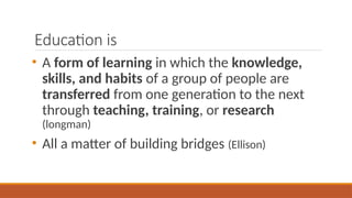 Education is
• A form of learning in which the knowledge,
skills, and habits of a group of people are
transferred from one generation to the next
through teaching, training, or research
(longman)
• All a matter of building bridges (Ellison)
 