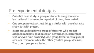Pre-experimental designs
• One-shot case study: a group of students are given some
instructional treatment for a period of time, then tested.
• One group pretest posttest design: similar with one-shot case
study but with pretest.
• Intact group design: two group of students who are not
assigned randomly (but based on performance, placement
test, or even time availibity), one group (experimental group)
receives treatment while the other (control group) does not.
Then, both groups are tested.
 