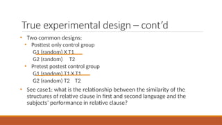 True experimental design – cont’d
• Two common designs:
• Posttest only control group
G1 (random) X T1
G2 (random) T2
• Pretest postest control group
G1 (random) T1 X T1
G2 (random) T2 T2
• See case1: what is the relationship between the similarity of the
structures of relative clause in first and second language and the
subjects’ performance in relative clause?
 