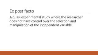 Ex post facto
A quasi experimental study where the researcher
does not have control over the selection and
manipulation of the independent variable.
 