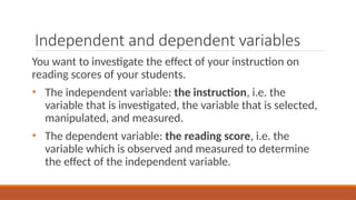 Independent and dependent variables
You want to investigate the effect of your instruction on
reading scores of your students.
• The independent variable: the instruction, i.e. the
variable that is investigated, the variable that is selected,
manipulated, and measured.
• The dependent variable: the reading score, i.e. the
variable which is observed and measured to determine
the effect of the independent variable.
 