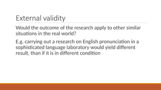 External validity
Would the outcome of the research apply to other similar
situations in the real world?
E.g. carrying out a research on English pronunciation in a
sophisticated language laboratory would yield different
result, than if it is in different condition
 