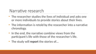Narrative research
• The researcher studies the lives of individual and asks one
or more individuals to provide stories about their lives.
• The information is retold by the researcher into a narrative
chronology.
• In the end, the narrative combine views from the
participant’s life with those of the researcher’s life.
• The study will report the stories of…
 