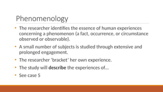 Phenomenology
• The researcher identifies the essence of human experiences
concerning a phenomenon (a fact, occurrence, or circumstance
observed or observable).
• A small number of subjects is studied through extensive and
prolonged engagement.
• The researcher ‘bracket’ her own experience.
• The study will describe the experiences of…
• See case 5
 