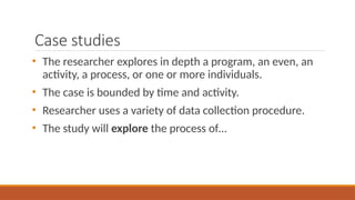 Case studies
• The researcher explores in depth a program, an even, an
activity, a process, or one or more individuals.
• The case is bounded by time and activity.
• Researcher uses a variety of data collection procedure.
• The study will explore the process of…
 