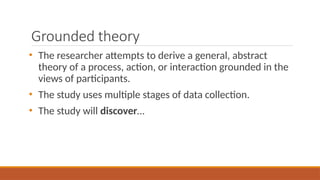 Grounded theory
• The researcher attempts to derive a general, abstract
theory of a process, action, or interaction grounded in the
views of participants.
• The study uses multiple stages of data collection.
• The study will discover…
 