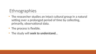 Ethnographies
• The researcher studies an intact cultural group in a natural
setting over a prolonged period of time by collecting,
primarily, observational data.
• The process is flexible.
• The study will seek to understand…
 