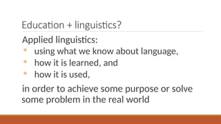 Education + linguistics?
Applied linguistics:
◦ using what we know about language,
◦ how it is learned, and
◦ how it is used,
in order to achieve some purpose or solve
some problem in the real world
 