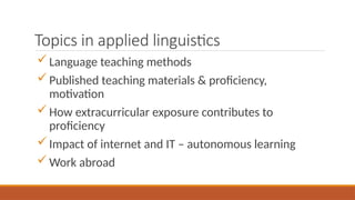Topics in applied linguistics
Language teaching methods
Published teaching materials & proficiency,
motivation
How extracurricular exposure contributes to
proficiency
Impact of internet and IT – autonomous learning
Work abroad
 
