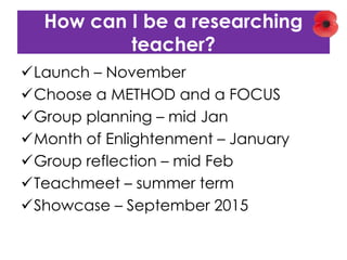 How can I be a researching
teacher?
Launch – November
Choose a METHOD and a FOCUS
Group planning – mid Jan
Month of Enlightenment – January
Group reflection – mid Feb
Teachmeet – summer term
Showcase – September 2015
 