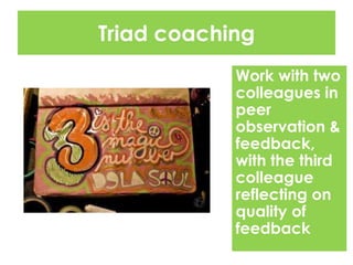 Triad coaching
Work with two
colleagues in
peer
observation &
feedback,
with the third
colleague
reflecting on
quality of
feedback
 