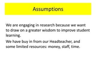 Assumptions
We are engaging in research because we want
to draw on a greater wisdom to improve student
learning.
We have buy in from our Headteacher, and
some limited resources: money, staff, time.
 