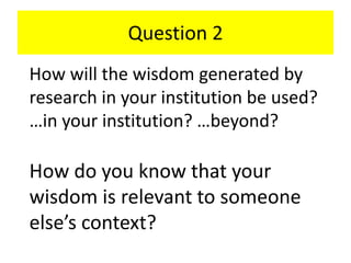 Question 2
How will the wisdom generated by
research in your institution be used?
…in your institution? …beyond?
How do you know that your
wisdom is relevant to someone
else’s context?
 