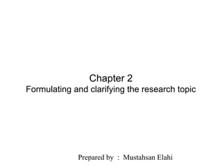 Prepared by : Mustahsan Elahi
Slide 2.1
Saunders, Lewis and Thornhill, Research Methods for Business Students, 5th
Edition, © Mark Saunders, Philip Lewis and Adrian Thornhill 2009
Chapter 2
Formulating and clarifying the research topic
 