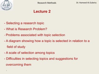 Dr. Hameed Al-Zubeiry
Research Methods
1
- Selecting a research topic
- What is Research Problem?
- Problems associated with topic selection
- A diagram showing how a topic is selected in relation to a
field of study
- A scale of selection among topics
- Difficulties in selecting topics and suggestions for
overcoming them
Lecture 2
 