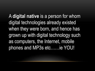 A digital native is a person for whom
digital technologies already existed
when they were born, and hence has
grown up with digital technology such
as computers, the Internet, mobile
phones and MP3s etc……ie YOU!

 