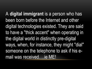 A digital immigrant is a person who has
been born before the Internet and other
digital technologies existed. They are said
to have a "thick accent" when operating in
the digital world in distinctly pre-digital
ways, when, for instance, they might "dial"
someone on the telephone to ask if his email was received….ie ME!

 