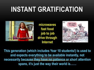 INSTANT GRATIFICATION
microwaves
fast food
job to job
drive through
Internet
This generation (which includes Year 10 students!) is used to
and expects everything to be available instantly, not
necessarily because they have no patience or short attention
spans, it‟s just the way their world is……

 