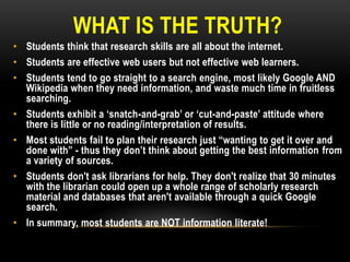 WHAT IS THE TRUTH?
• Students think that research skills are all about the internet.
• Students are effective web users but not effective web learners.
• Students tend to go straight to a search engine, most likely Google AND
Wikipedia when they need information, and waste much time in fruitless
searching.
• Students exhibit a „snatch-and-grab‟ or „cut-and-paste‟ attitude where
there is little or no reading/interpretation of results.
• Most students fail to plan their research just “wanting to get it over and
done with” - thus they don‟t think about getting the best information from
a variety of sources.
• Students don't ask librarians for help. They don't realize that 30 minutes
with the librarian could open up a whole range of scholarly research
material and databases that aren't available through a quick Google
search.
• In summary, most students are NOT information literate!

 