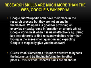 RESEARCH SKILLS ARE MUCH MORE THAN THE
WEB, GOOGLE & WIKIPEDIA!
• Google and Wikipedia both have their place in the
research process but they are not an end in
themselves! Wikipedia is good for providing an
overview or background information on a topic whilst
Google works best when it is used effectively eg. Using
key search terms to find relevant websites rather than
typing in the assessment question and expecting
Google to magically give you the answer!
• Guess what? Sometimes it is more effective to bypass
the Internet and try finding information in other
places…this is what Research Skills are all about!

 