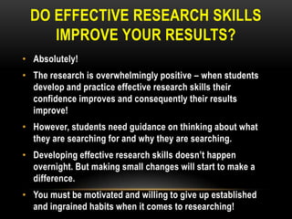 DO EFFECTIVE RESEARCH SKILLS
IMPROVE YOUR RESULTS?
• Absolutely!

• The research is overwhelmingly positive – when students
develop and practice effective research skills their
confidence improves and consequently their results
improve!
• However, students need guidance on thinking about what
they are searching for and why they are searching.
• Developing effective research skills doesn‟t happen
overnight. But making small changes will start to make a
difference.
• You must be motivated and willing to give up established
and ingrained habits when it comes to researching!

 