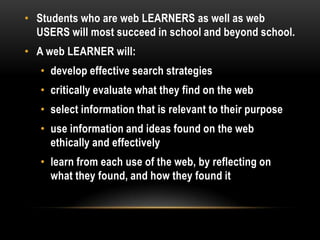 • Students who are web LEARNERS as well as web
USERS will most succeed in school and beyond school.
• A web LEARNER will:
• develop effective search strategies
• critically evaluate what they find on the web
• select information that is relevant to their purpose

• use information and ideas found on the web
ethically and effectively
• learn from each use of the web, by reflecting on
what they found, and how they found it

 