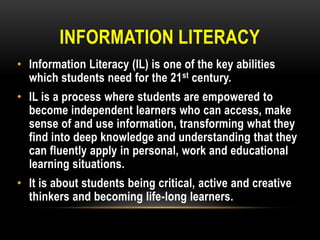INFORMATION LITERACY
• Information Literacy (IL) is one of the key abilities
which students need for the 21 st century.
• IL is a process where students are empowered to
become independent learners who can access, make
sense of and use information, transforming what they
find into deep knowledge and understanding that they
can fluently apply in personal, work and educational
learning situations.
• It is about students being critical, active and creative
thinkers and becoming life-long learners.

 