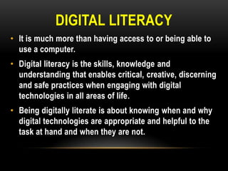 DIGITAL LITERACY
• It is much more than having access to or being able to
use a computer.
• Digital literacy is the skills, knowledge and
understanding that enables critical, creative, discerning
and safe practices when engaging with digital
technologies in all areas of life.
• Being digitally literate is about knowing when and why
digital technologies are appropriate and helpful to the
task at hand and when they are not.

 