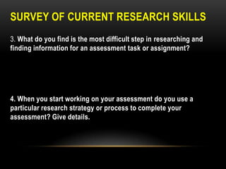SURVEY OF CURRENT RESEARCH SKILLS
3. What do you find is the most difficult step in researching and
finding information for an assessment task or assignment?

4. When you start working on your assessment do you use a
particular research strategy or process to complete your
assessment? Give details.

 