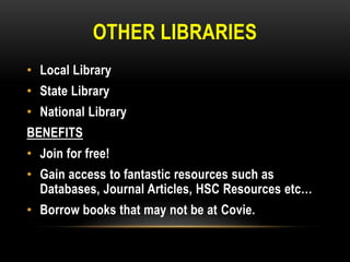 OTHER LIBRARIES
• Local Library

• State Library
• National Library
BENEFITS

• Join for free!
• Gain access to fantastic resources such as
Databases, Journal Articles, HSC Resources etc…

• Borrow books that may not be at Covie.

 