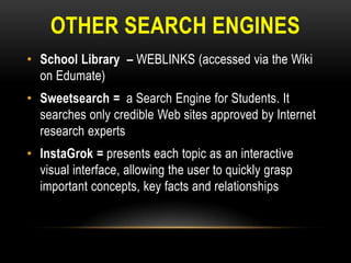 OTHER SEARCH ENGINES
• School Library – WEBLINKS (accessed via the Wiki
on Edumate)
• Sweetsearch = a Search Engine for Students. It
searches only credible Web sites approved by Internet
research experts
• InstaGrok = presents each topic as an interactive
visual interface, allowing the user to quickly grasp
important concepts, key facts and relationships

 
